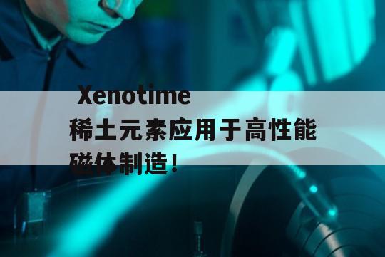  Xenotime 稀土元素应用于高性能磁体制造！